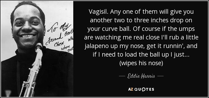 Vagisil. Any one of them will give you another two to three inches drop on your curve ball. Of course if the umps are watching me real close I'll rub a little jalapeno up my nose, get it runnin', and if I need to load the ball up I just... (wipes his nose) - Eddie Harris