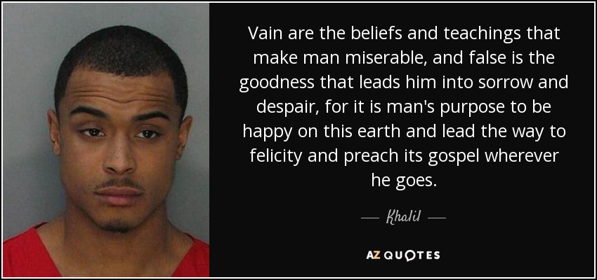 Vain are the beliefs and teachings that make man miserable, and false is the goodness that leads him into sorrow and despair, for it is man's purpose to be happy on this earth and lead the way to felicity and preach its gospel wherever he goes. - Khalil