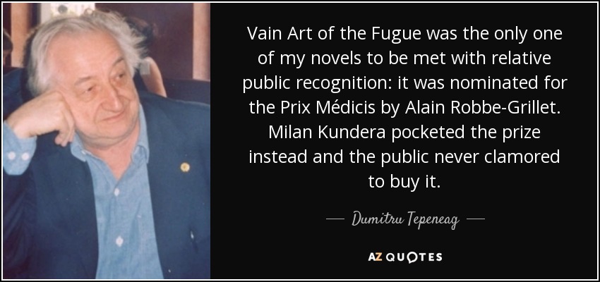 Vain Art of the Fugue was the only one of my novels to be met with relative public recognition: it was nominated for the Prix Médicis by Alain Robbe-Grillet. Milan Kundera pocketed the prize instead and the public never clamored to buy it. - Dumitru Tepeneag
