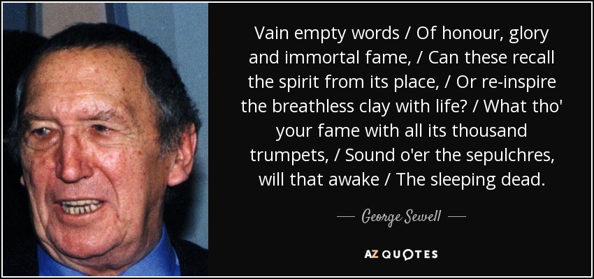 Vain empty words / Of honour, glory and immortal fame, / Can these recall the spirit from its place, / Or re-inspire the breathless clay with life? / What tho' your fame with all its thousand trumpets, / Sound o'er the sepulchres, will that awake / The sleeping dead. - George Sewell