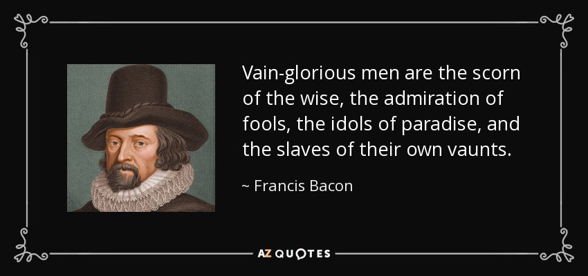 Vain-glorious men are the scorn of the wise, the admiration of fools, the idols of paradise, and the slaves of their own vaunts. - Francis Bacon