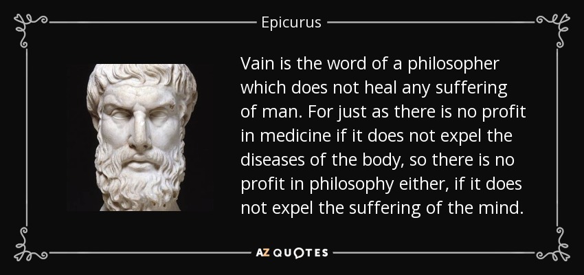 Vain is the word of a philosopher which does not heal any suffering of man. For just as there is no profit in medicine if it does not expel the diseases of the body, so there is no profit in philosophy either, if it does not expel the suffering of the mind. - Epicurus