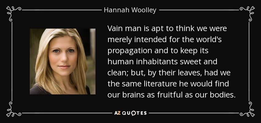 Vain man is apt to think we were merely intended for the world's propagation and to keep its human inhabitants sweet and clean; but, by their leaves, had we the same literature he would find our brains as fruitful as our bodies. - Hannah Woolley