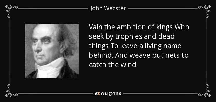Vain the ambition of kings Who seek by trophies and dead things To leave a living name behind, And weave but nets to catch the wind. - John Webster