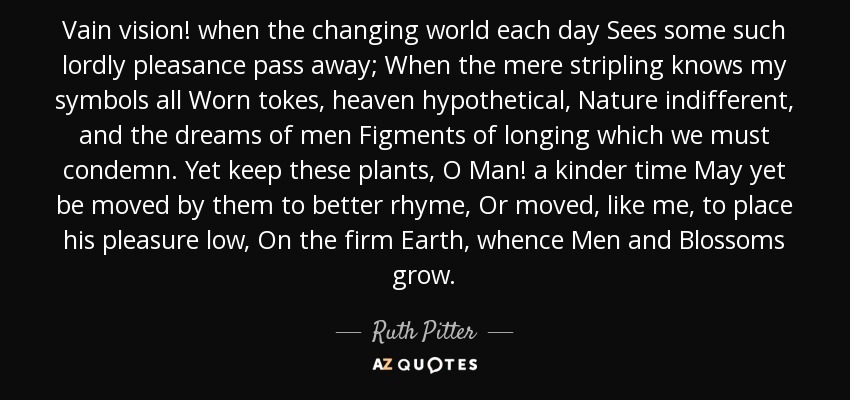 Vain vision! when the changing world each day Sees some such lordly pleasance pass away; When the mere stripling knows my symbols all Worn tokes, heaven hypothetical, Nature indifferent, and the dreams of men Figments of longing which we must condemn. Yet keep these plants, O Man! a kinder time May yet be moved by them to better rhyme, Or moved, like me, to place his pleasure low, On the firm Earth, whence Men and Blossoms grow. - Ruth Pitter