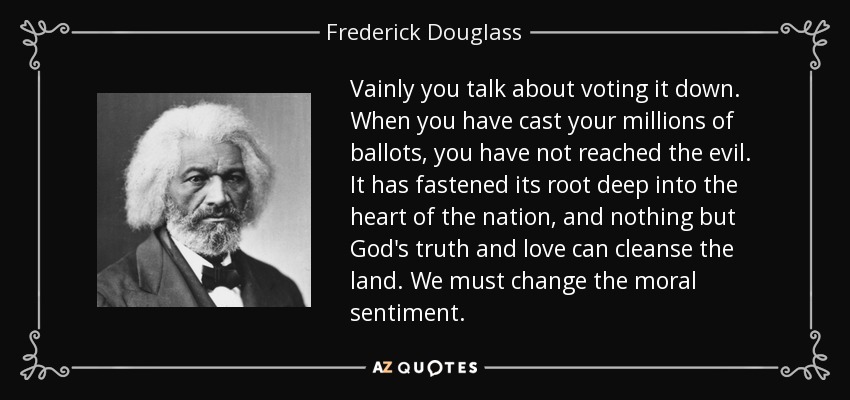 Vainly you talk about voting it down. When you have cast your millions of ballots, you have not reached the evil. It has fastened its root deep into the heart of the nation, and nothing but God's truth and love can cleanse the land. We must change the moral sentiment. - Frederick Douglass