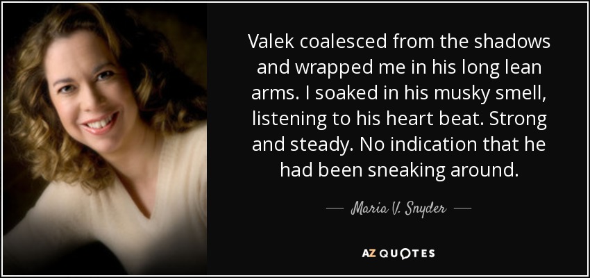 Valek coalesced from the shadows and wrapped me in his long lean arms. I soaked in his musky smell, listening to his heart beat. Strong and steady. No indication that he had been sneaking around. - Maria V. Snyder