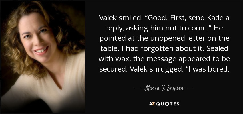 Valek smiled. “Good. First, send Kade a reply, asking him not to come.” He pointed at the unopened letter on the table. I had forgotten about it. Sealed with wax, the message appeared to be secured. Valek shrugged. “I was bored. - Maria V. Snyder