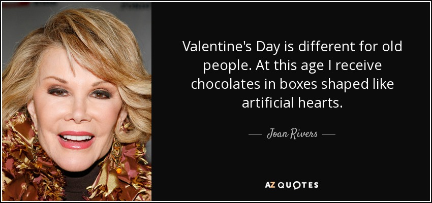 Valentine's Day is different for old people. At this age I receive chocolates in boxes shaped like artificial hearts. - Joan Rivers
