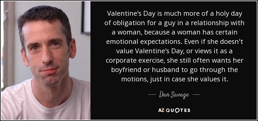 Valentine's Day is much more of a holy day of obligation for a guy in a relationship with a woman, because a woman has certain emotional expectations. Even if she doesn't value Valentine's Day, or views it as a corporate exercise, she still often wants her boyfriend or husband to go through the motions, just in case she values it. - Dan Savage