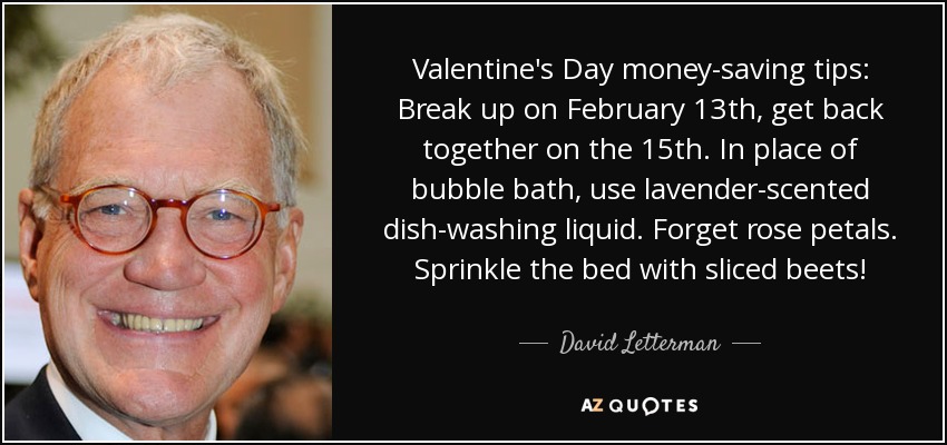 Valentine's Day money-saving tips: Break up on February 13th, get back together on the 15th. In place of bubble bath, use lavender-scented dish-washing liquid. Forget rose petals. Sprinkle the bed with sliced beets! - David Letterman