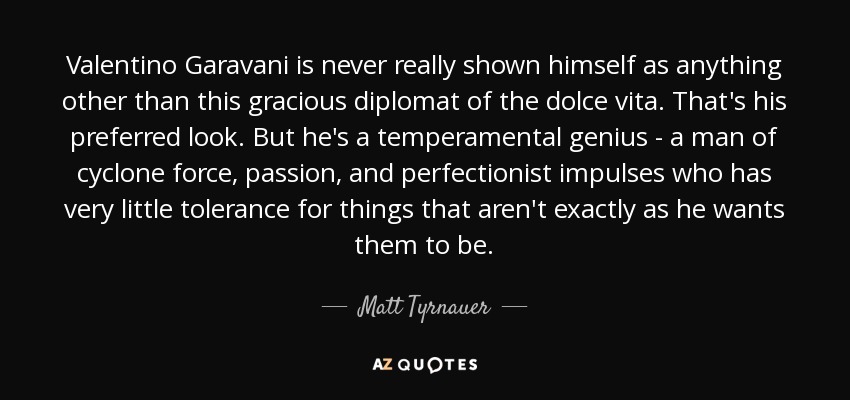 Valentino Garavani is never really shown himself as anything other than this gracious diplomat of the dolce vita. That's his preferred look. But he's a temperamental genius - a man of cyclone force, passion, and perfectionist impulses who has very little tolerance for things that aren't exactly as he wants them to be. - Matt Tyrnauer