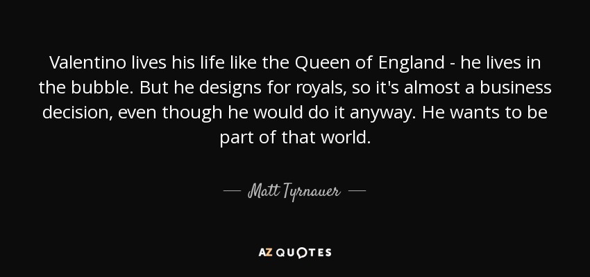 Valentino lives his life like the Queen of England - he lives in the bubble. But he designs for royals, so it's almost a business decision, even though he would do it anyway. He wants to be part of that world. - Matt Tyrnauer