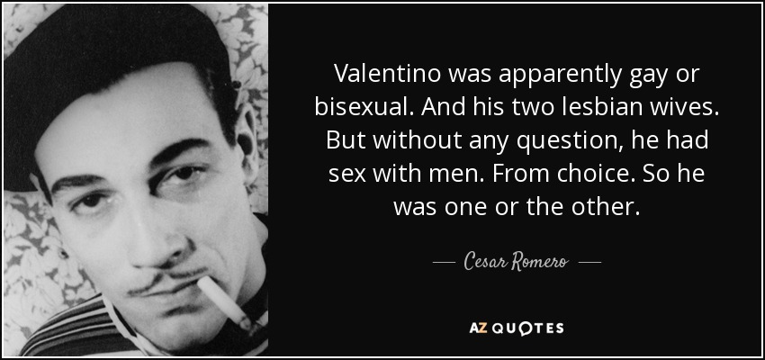 Valentino was apparently gay or bisexual. And his two lesbian wives. But without any question, he had sex with men. From choice. So he was one or the other. - Cesar Romero