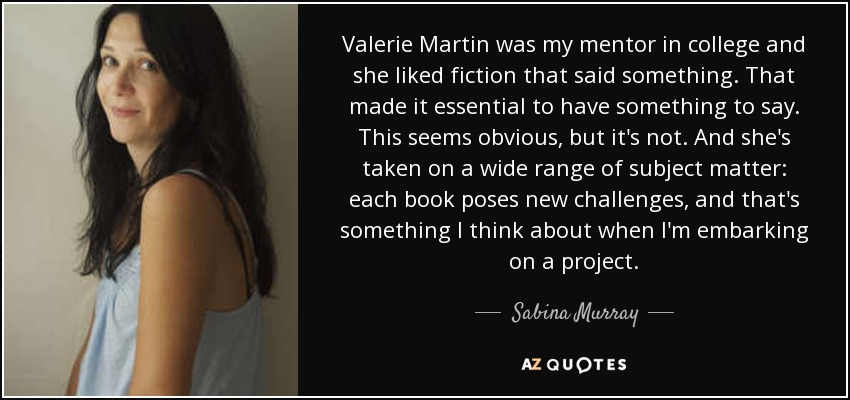 Valerie Martin was my mentor in college and she liked fiction that said something. That made it essential to have something to say. This seems obvious, but it's not. And she's taken on a wide range of subject matter: each book poses new challenges, and that's something I think about when I'm embarking on a project. - Sabina Murray