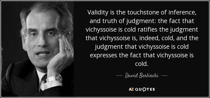 Validity is the touchstone of inference, and truth of judgment: the fact that vichyssoise is cold ratifies the judgment that vichyssoise is, indeed, cold, and the judgment that vichyssoise is cold expresses the fact that vichyssoise is cold. - David Berlinski