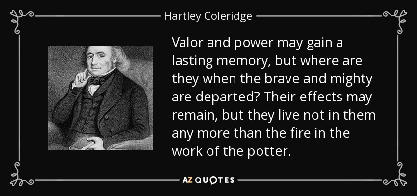 Valor and power may gain a lasting memory, but where are they when the brave and mighty are departed? Their effects may remain, but they live not in them any more than the fire in the work of the potter. - Hartley Coleridge