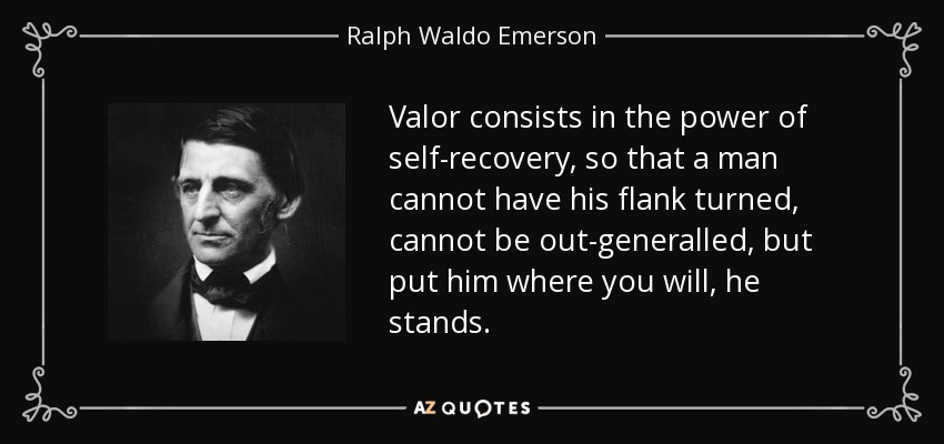 Valor consists in the power of self-recovery, so that a man cannot have his flank turned, cannot be out-generalled, but put him where you will, he stands. - Ralph Waldo Emerson