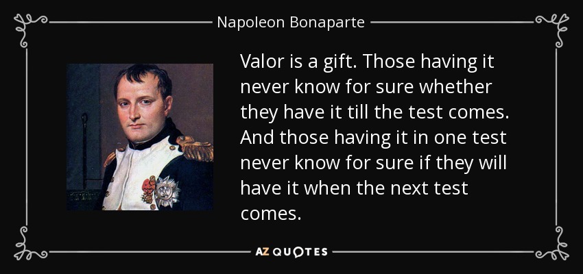 Valor is a gift. Those having it never know for sure whether they have it till the test comes. And those having it in one test never know for sure if they will have it when the next test comes. - Napoleon Bonaparte