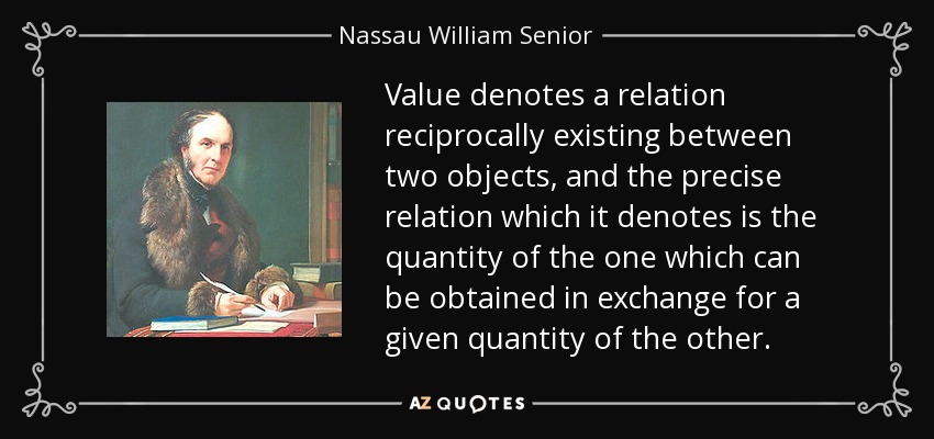 Value denotes a relation reciprocally existing between two objects, and the precise relation which it denotes is the quantity of the one which can be obtained in exchange for a given quantity of the other. - Nassau William Senior