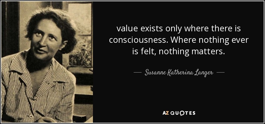 value exists only where there is consciousness. Where nothing ever is felt, nothing matters. - Susanne Katherina Langer