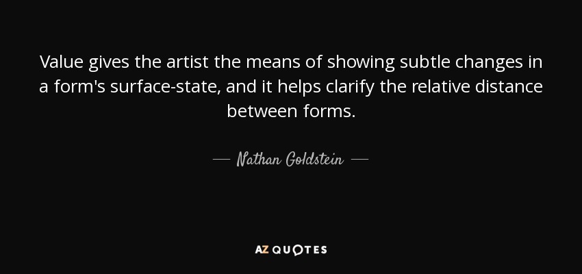 Value gives the artist the means of showing subtle changes in a form's surface-state, and it helps clarify the relative distance between forms. - Nathan Goldstein