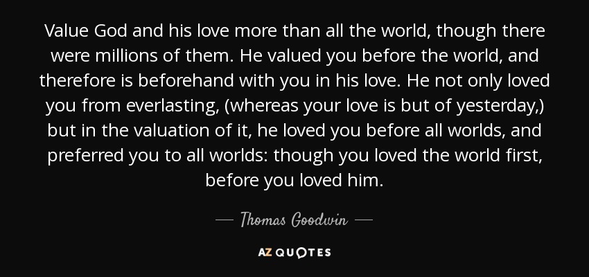 Value God and his love more than all the world, though there were millions of them. He valued you before the world, and therefore is beforehand with you in his love. He not only loved you from everlasting, (whereas your love is but of yesterday,) but in the valuation of it, he loved you before all worlds, and preferred you to all worlds: though you loved the world first, before you loved him. - Thomas Goodwin