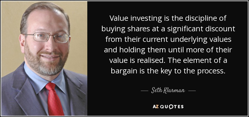 Value investing is the discipline of buying shares at a significant discount from their current underlying values and holding them until more of their value is realised. The element of a bargain is the key to the process. - Seth Klarman