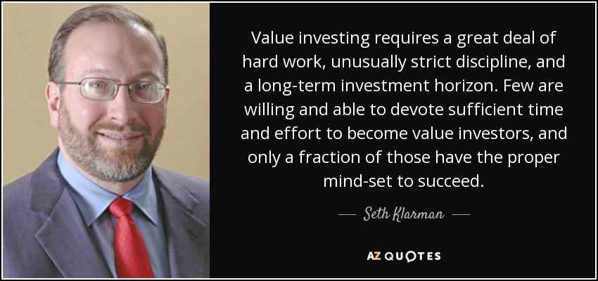 Value investing requires a great deal of hard work, unusually strict discipline, and a long-term investment horizon. Few are willing and able to devote sufficient time and effort to become value investors, and only a fraction of those have the proper mind-set to succeed. - Seth Klarman