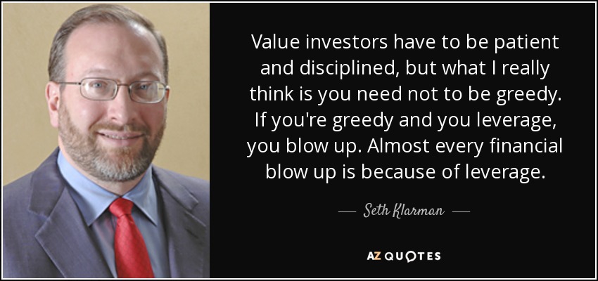 Value investors have to be patient and disciplined, but what I really think is you need not to be greedy. If you're greedy and you leverage, you blow up. Almost every financial blow up is because of leverage. - Seth Klarman