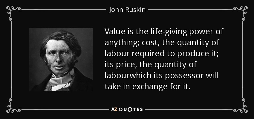 Value is the life-giving power of anything; cost, the quantity of labour required to produce it; its price, the quantity of labourwhich its possessor will take in exchange for it. - John Ruskin