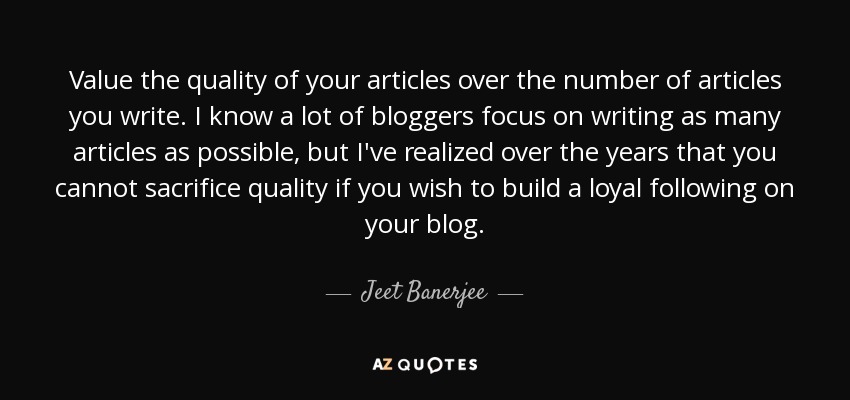 Value the quality of your articles over the number of articles you write. I know a lot of bloggers focus on writing as many articles as possible, but I've realized over the years that you cannot sacrifice quality if you wish to build a loyal following on your blog. - Jeet Banerjee