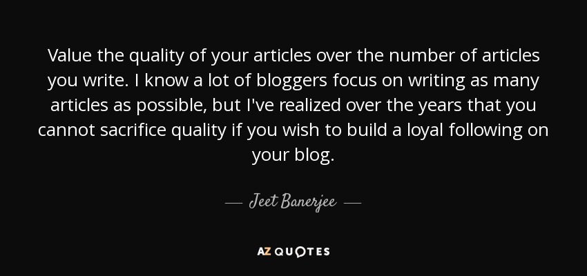 Value the quality of your articles over the number of articles you write. I know a lot of bloggers focus on writing as many articles as possible, but I've realized over the years that you cannot sacrifice quality if you wish to build a loyal following on your blog. - Jeet Banerjee
