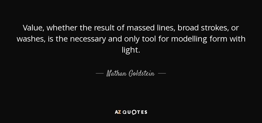 Value, whether the result of massed lines, broad strokes, or washes, is the necessary and only tool for modelling form with light. - Nathan Goldstein