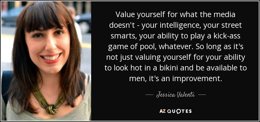 Value yourself for what the media doesn't - your intelligence, your street smarts, your ability to play a kick-ass game of pool, whatever. So long as it's not just valuing yourself for your ability to look hot in a bikini and be available to men, it's an improvement. - Jessica Valenti