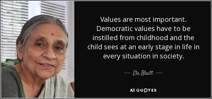 Values are most important. Democratic values have to be instilled from childhood and the child sees at an early stage in life in every situation in society. - Ela Bhatt