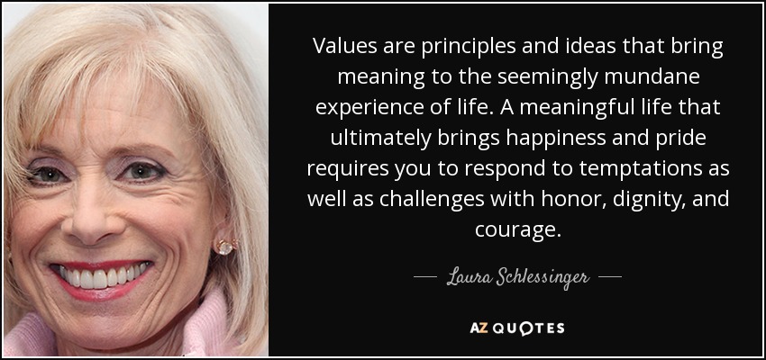 Values are principles and ideas that bring meaning to the seemingly mundane experience of life. A meaningful life that ultimately brings happiness and pride requires you to respond to temptations as well as challenges with honor, dignity, and courage. - Laura Schlessinger