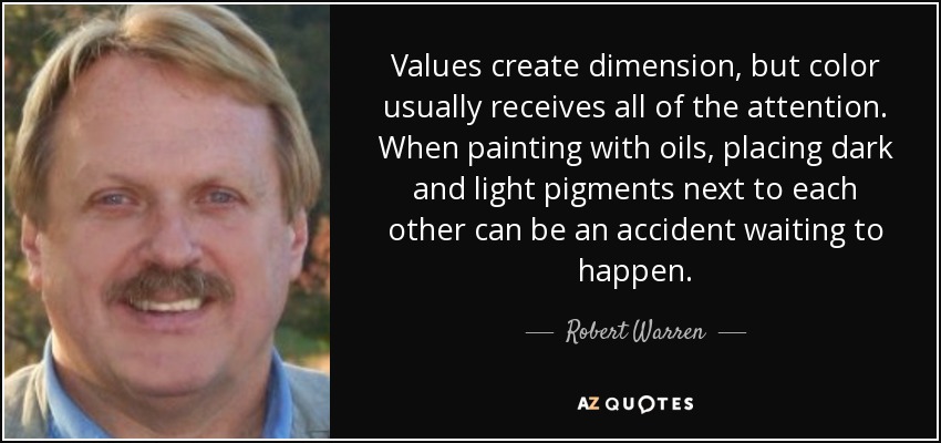 Values create dimension, but color usually receives all of the attention. When painting with oils, placing dark and light pigments next to each other can be an accident waiting to happen. - Robert Warren