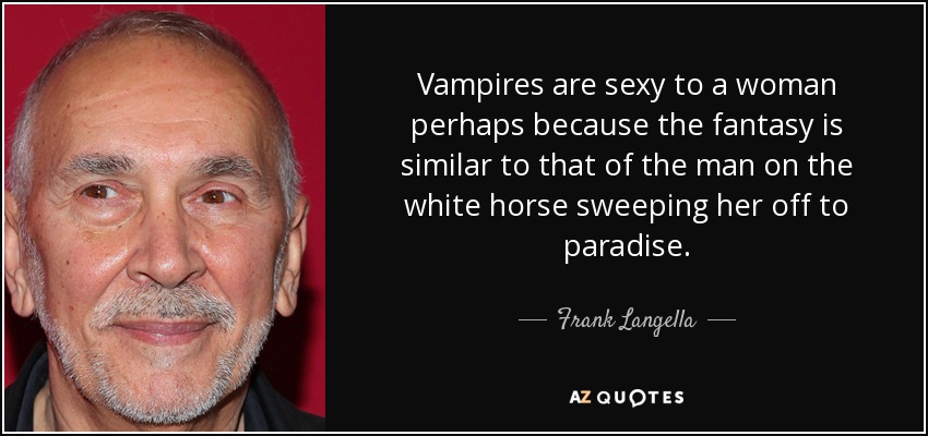 Vampires are sexy to a woman perhaps because the fantasy is similar to that of the man on the white horse sweeping her off to paradise. - Frank Langella
