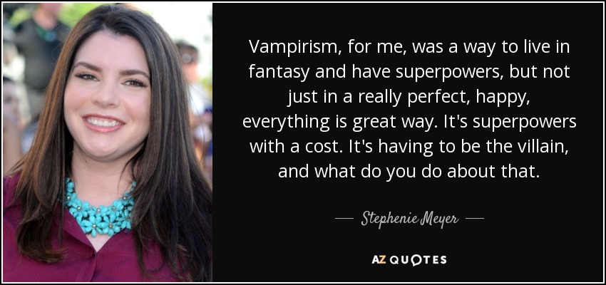 Vampirism, for me, was a way to live in fantasy and have superpowers, but not just in a really perfect, happy, everything is great way. It's superpowers with a cost. It's having to be the villain, and what do you do about that. - Stephenie Meyer