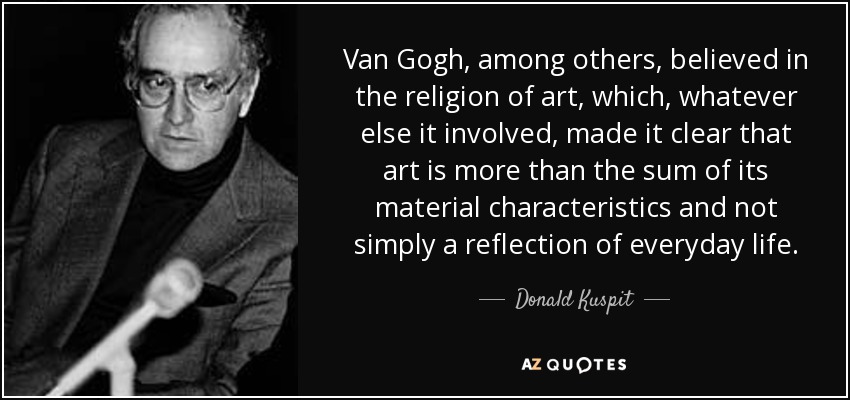 Van Gogh, among others, believed in the religion of art, which, whatever else it involved, made it clear that art is more than the sum of its material characteristics and not simply a reflection of everyday life. - Donald Kuspit