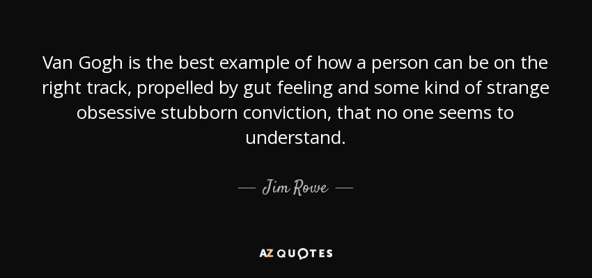 Van Gogh is the best example of how a person can be on the right track, propelled by gut feeling and some kind of strange obsessive stubborn conviction, that no one seems to understand. - Jim Rowe