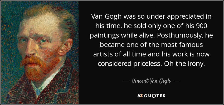 Van Gogh was so under appreciated in his time, he sold only one of his 900 paintings while alive. Posthumously, he became one of the most famous artists of all time and his work is now considered priceless. Oh the irony. - Vincent Van Gogh
