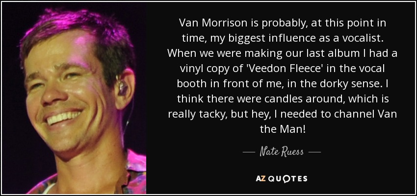 Van Morrison is probably, at this point in time, my biggest influence as a vocalist. When we were making our last album I had a vinyl copy of 'Veedon Fleece' in the vocal booth in front of me, in the dorky sense. I think there were candles around, which is really tacky, but hey, I needed to channel Van the Man! - Nate Ruess