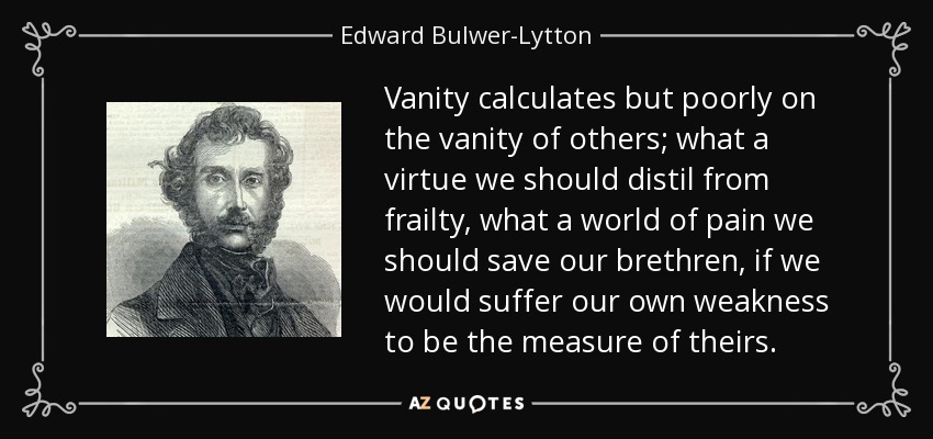 Vanity calculates but poorly on the vanity of others; what a virtue we should distil from frailty, what a world of pain we should save our brethren, if we would suffer our own weakness to be the measure of theirs. - Edward Bulwer-Lytton, 1st Baron Lytton