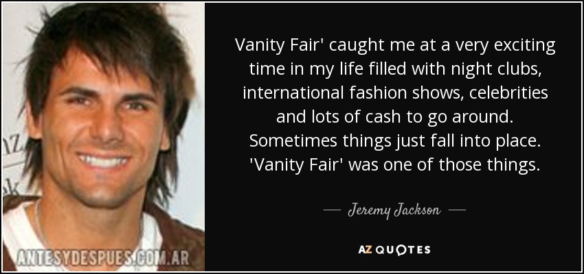 Vanity Fair' caught me at a very exciting time in my life filled with night clubs, international fashion shows, celebrities and lots of cash to go around. Sometimes things just fall into place. 'Vanity Fair' was one of those things. - Jeremy Jackson