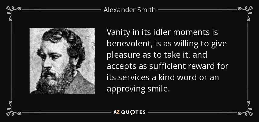 Vanity in its idler moments is benevolent, is as willing to give pleasure as to take it, and accepts as sufficient reward for its services a kind word or an approving smile. - Alexander Smith