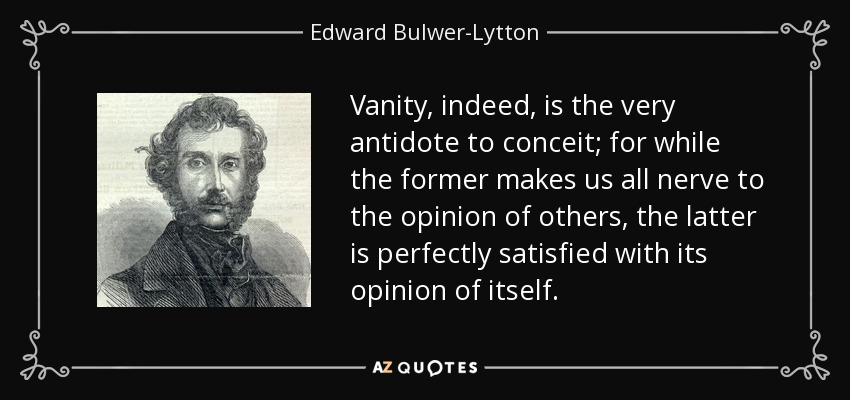 Vanity, indeed, is the very antidote to conceit; for while the former makes us all nerve to the opinion of others, the latter is perfectly satisfied with its opinion of itself. - Edward Bulwer-Lytton, 1st Baron Lytton