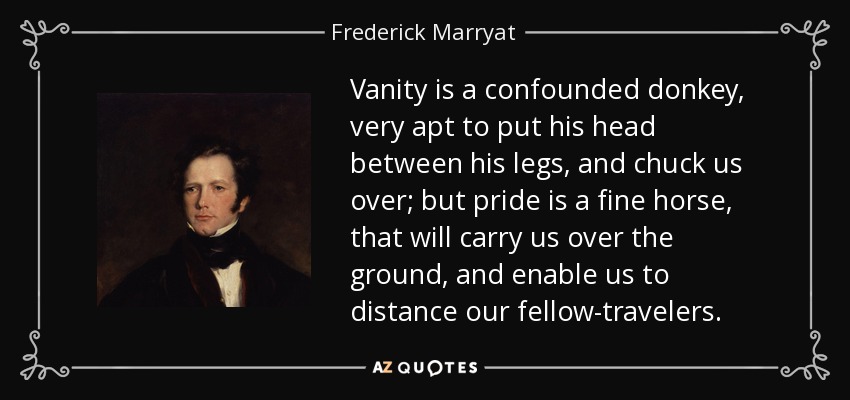 Vanity is a confounded donkey, very apt to put his head between his legs, and chuck us over; but pride is a fine horse, that will carry us over the ground, and enable us to distance our fellow-travelers. - Frederick Marryat