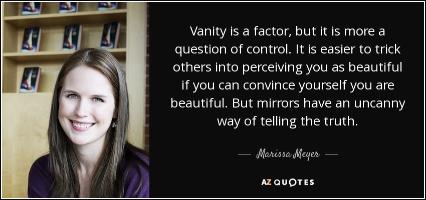 Vanity is a factor, but it is more a question of control. It is easier to trick others into perceiving you as beautiful if you can convince yourself you are beautiful. But mirrors have an uncanny way of telling the truth. - Marissa Meyer